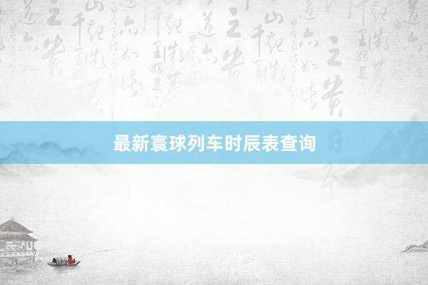 最新寰球列车时辰表查询