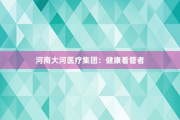 河南大河医疗集团：健康看管者