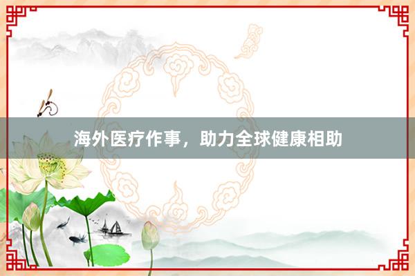 海外医疗作事，助力全球健康相助